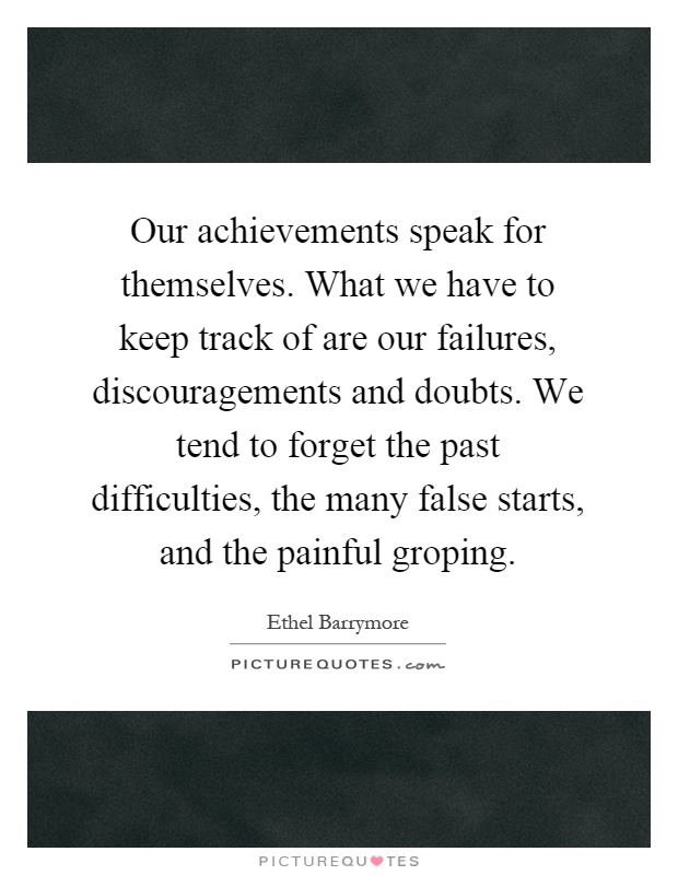 Our achievements speak for themselves. What we have to keep track of are our failures, discouragements and doubts. We tend to forget the past difficulties, the many false starts, and the painful groping Picture Quote #1