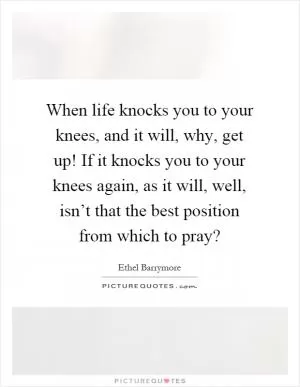 When life knocks you to your knees, and it will, why, get up! If it knocks you to your knees again, as it will, well, isn’t that the best position from which to pray? Picture Quote #1