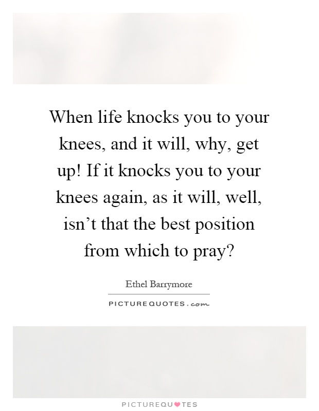 When life knocks you to your knees, and it will, why, get up! If it knocks you to your knees again, as it will, well, isn't that the best position from which to pray? Picture Quote #1