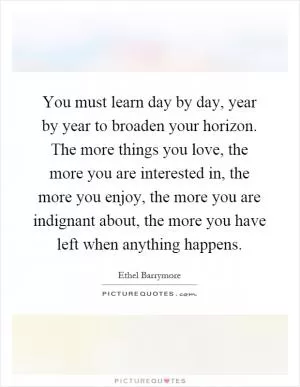 You must learn day by day, year by year to broaden your horizon. The more things you love, the more you are interested in, the more you enjoy, the more you are indignant about, the more you have left when anything happens Picture Quote #1
