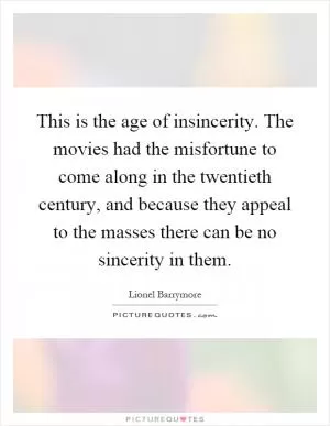 This is the age of insincerity. The movies had the misfortune to come along in the twentieth century, and because they appeal to the masses there can be no sincerity in them Picture Quote #1
