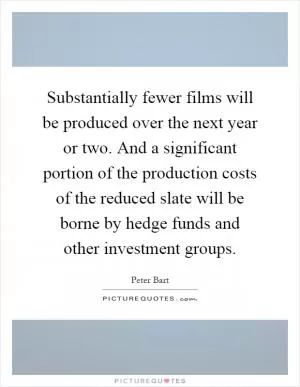 Substantially fewer films will be produced over the next year or two. And a significant portion of the production costs of the reduced slate will be borne by hedge funds and other investment groups Picture Quote #1