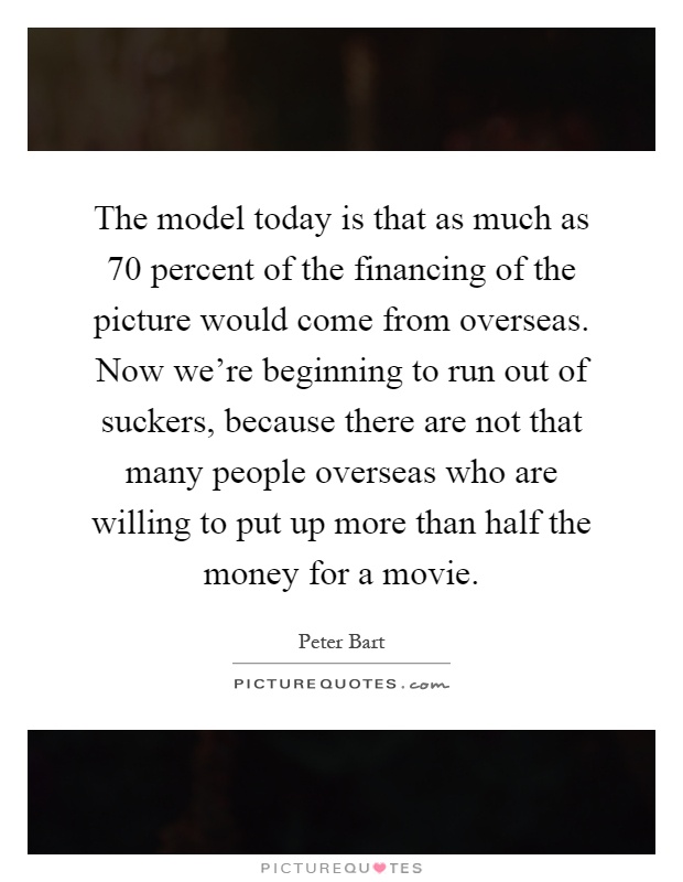 The model today is that as much as 70 percent of the financing of the picture would come from overseas. Now we're beginning to run out of suckers, because there are not that many people overseas who are willing to put up more than half the money for a movie Picture Quote #1