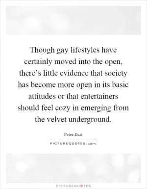 Though gay lifestyles have certainly moved into the open, there’s little evidence that society has become more open in its basic attitudes or that entertainers should feel cozy in emerging from the velvet underground Picture Quote #1