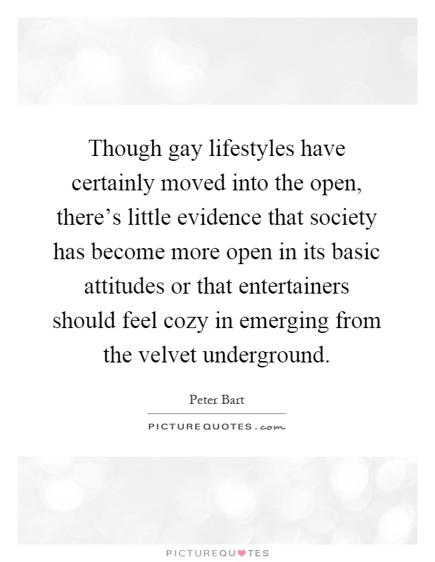 Though gay lifestyles have certainly moved into the open, there's little evidence that society has become more open in its basic attitudes or that entertainers should feel cozy in emerging from the velvet underground Picture Quote #1