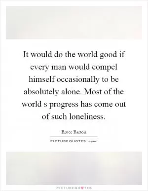 It would do the world good if every man would compel himself occasionally to be absolutely alone. Most of the world s progress has come out of such loneliness Picture Quote #1