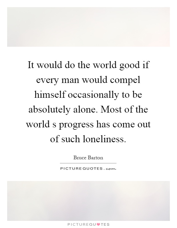 It would do the world good if every man would compel himself occasionally to be absolutely alone. Most of the world s progress has come out of such loneliness Picture Quote #1