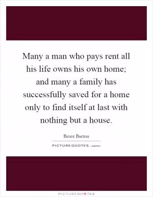 Many a man who pays rent all his life owns his own home; and many a family has successfully saved for a home only to find itself at last with nothing but a house Picture Quote #1