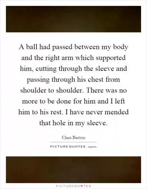A ball had passed between my body and the right arm which supported him, cutting through the sleeve and passing through his chest from shoulder to shoulder. There was no more to be done for him and I left him to his rest. I have never mended that hole in my sleeve Picture Quote #1