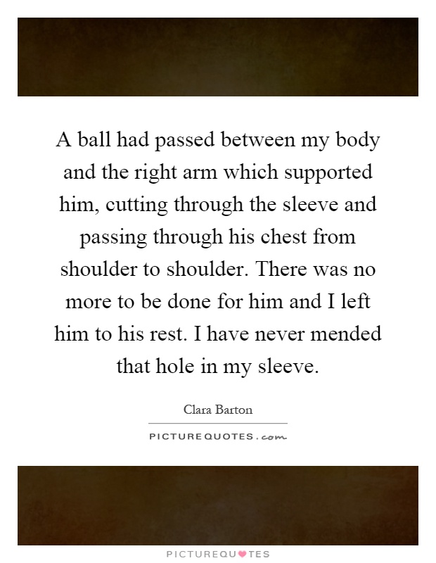 A ball had passed between my body and the right arm which supported him, cutting through the sleeve and passing through his chest from shoulder to shoulder. There was no more to be done for him and I left him to his rest. I have never mended that hole in my sleeve Picture Quote #1