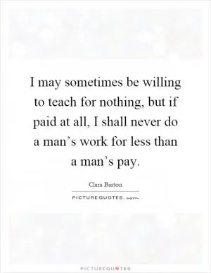 I may sometimes be willing to teach for nothing, but if paid at all, I shall never do a man’s work for less than a man’s pay Picture Quote #1