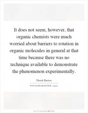 It does not seem, however, that organic chemists were much worried about barriers to rotation in organic molecules in general at that time because there was no technique available to demonstrate the phenomenon experimentally Picture Quote #1
