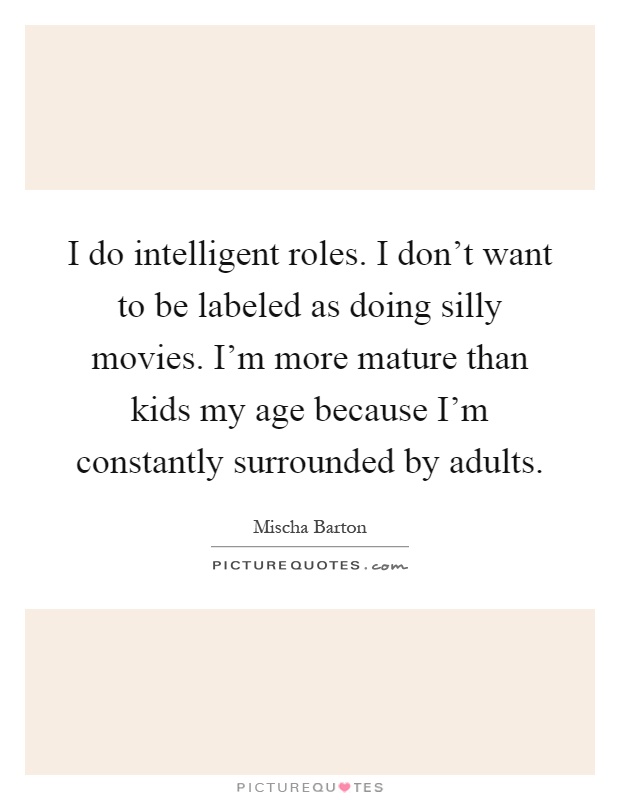 I do intelligent roles. I don't want to be labeled as doing silly movies. I'm more mature than kids my age because I'm constantly surrounded by adults Picture Quote #1