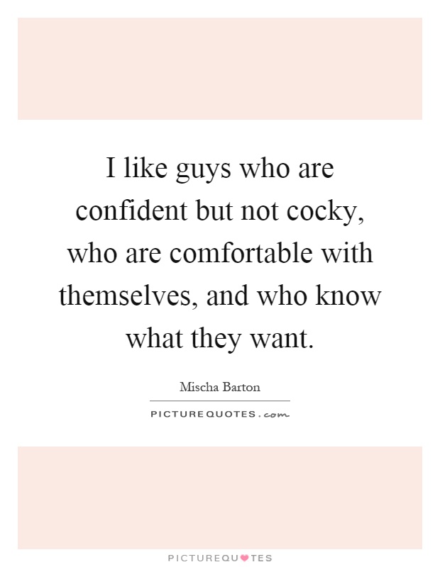 I like guys who are confident but not cocky, who are comfortable with themselves, and who know what they want Picture Quote #1