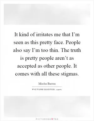 It kind of irritates me that I’m seen as this pretty face. People also say I’m too thin. The truth is pretty people aren’t as accepted as other people. It comes with all these stigmas Picture Quote #1
