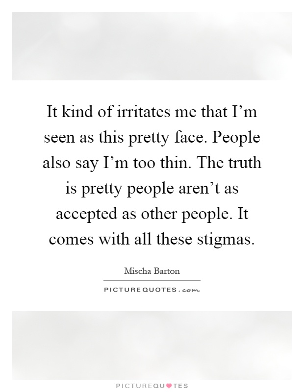 It kind of irritates me that I'm seen as this pretty face. People also say I'm too thin. The truth is pretty people aren't as accepted as other people. It comes with all these stigmas Picture Quote #1