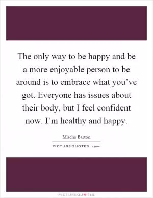 The only way to be happy and be a more enjoyable person to be around is to embrace what you’ve got. Everyone has issues about their body, but I feel confident now. I’m healthy and happy Picture Quote #1