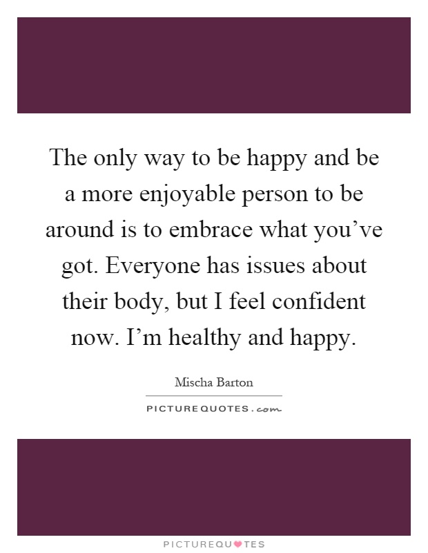 The only way to be happy and be a more enjoyable person to be around is to embrace what you've got. Everyone has issues about their body, but I feel confident now. I'm healthy and happy Picture Quote #1
