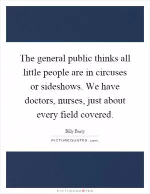 The general public thinks all little people are in circuses or sideshows. We have doctors, nurses, just about every field covered Picture Quote #1