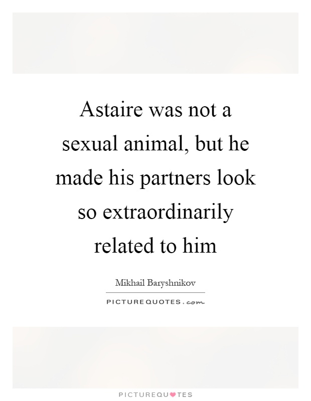Astaire was not a sexual animal, but he made his partners look so extraordinarily related to him Picture Quote #1