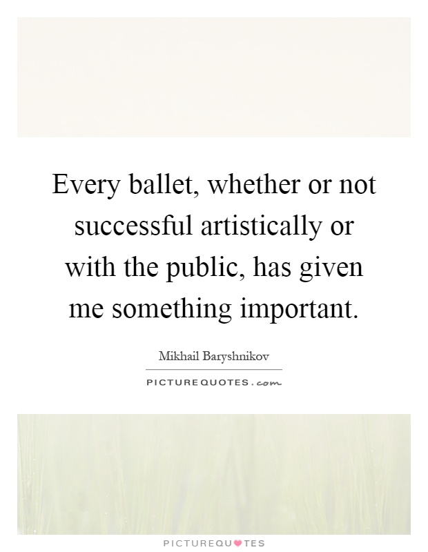 Every ballet, whether or not successful artistically or with the public, has given me something important Picture Quote #1