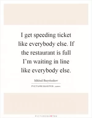 I get speeding ticket like everybody else. If the restaurant is full I’m waiting in line like everybody else Picture Quote #1