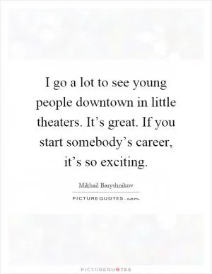 I go a lot to see young people downtown in little theaters. It’s great. If you start somebody’s career, it’s so exciting Picture Quote #1