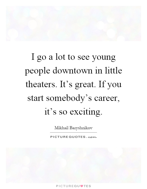 I go a lot to see young people downtown in little theaters. It's great. If you start somebody's career, it's so exciting Picture Quote #1