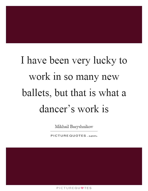 I have been very lucky to work in so many new ballets, but that is what a dancer's work is Picture Quote #1