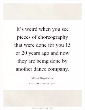 It’s weird when you see pieces of choreography that were done for you 15 or 20 years ago and now they are being done by another dance company Picture Quote #1