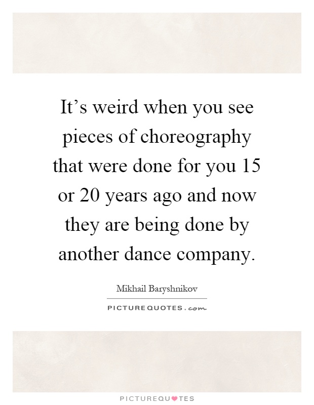 It's weird when you see pieces of choreography that were done for you 15 or 20 years ago and now they are being done by another dance company Picture Quote #1