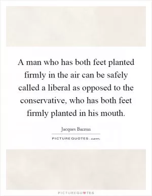 A man who has both feet planted firmly in the air can be safely called a liberal as opposed to the conservative, who has both feet firmly planted in his mouth Picture Quote #1