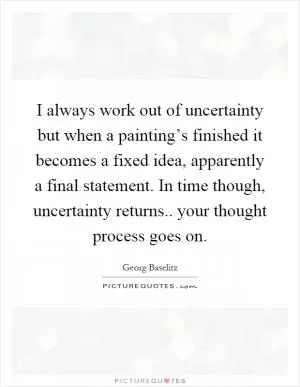 I always work out of uncertainty but when a painting’s finished it becomes a fixed idea, apparently a final statement. In time though, uncertainty returns.. your thought process goes on Picture Quote #1