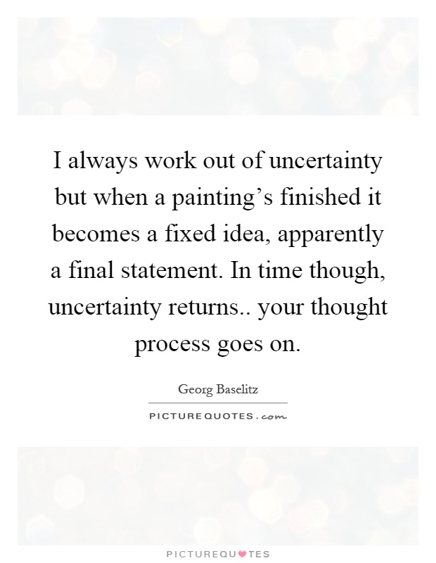 I always work out of uncertainty but when a painting's finished it becomes a fixed idea, apparently a final statement. In time though, uncertainty returns.. your thought process goes on Picture Quote #1