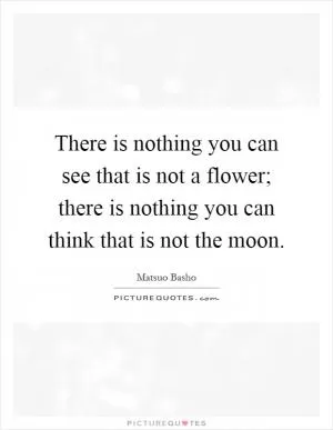 There is nothing you can see that is not a flower; there is nothing you can think that is not the moon Picture Quote #1
