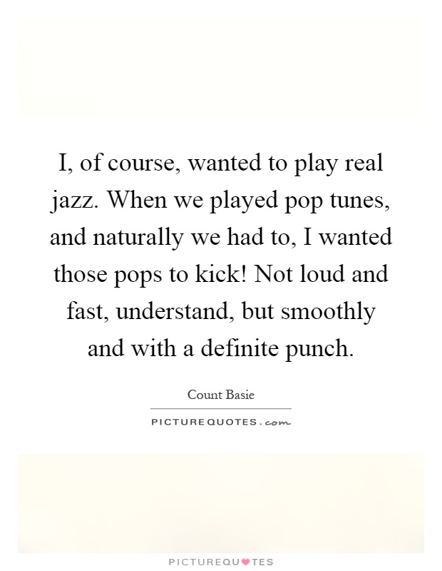 I, of course, wanted to play real jazz. When we played pop tunes, and naturally we had to, I wanted those pops to kick! Not loud and fast, understand, but smoothly and with a definite punch Picture Quote #1