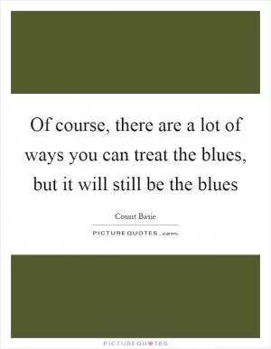 Of course, there are a lot of ways you can treat the blues, but it will still be the blues Picture Quote #1