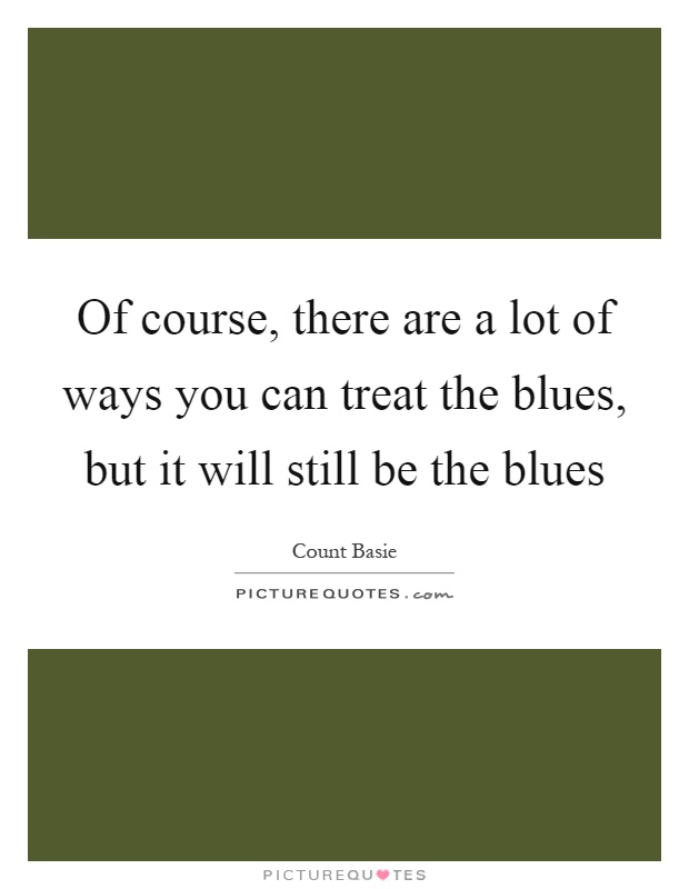 Of course, there are a lot of ways you can treat the blues, but it will still be the blues Picture Quote #1
