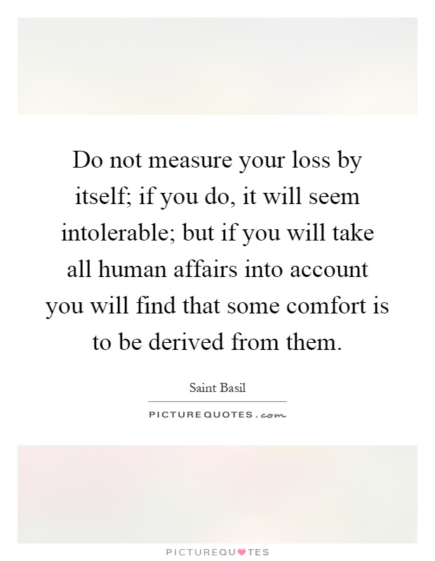 Do not measure your loss by itself; if you do, it will seem intolerable; but if you will take all human affairs into account you will find that some comfort is to be derived from them Picture Quote #1