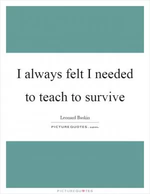 I always felt I needed to teach to survive Picture Quote #1