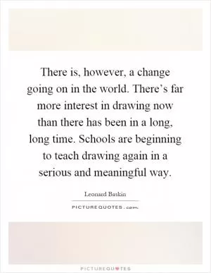There is, however, a change going on in the world. There’s far more interest in drawing now than there has been in a long, long time. Schools are beginning to teach drawing again in a serious and meaningful way Picture Quote #1