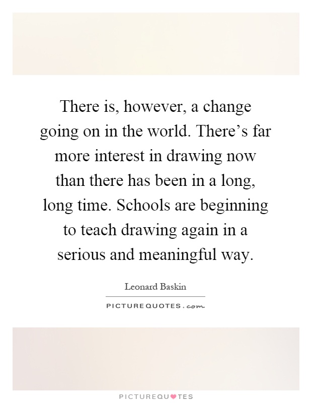 There is, however, a change going on in the world. There's far more interest in drawing now than there has been in a long, long time. Schools are beginning to teach drawing again in a serious and meaningful way Picture Quote #1