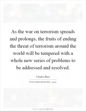 As the war on terrorism spreads and prolongs, the fruits of ending the threat of terrorism around the world will be tempered with a whole new series of problems to be addressed and resolved Picture Quote #1