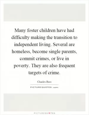 Many foster children have had difficulty making the transition to independent living. Several are homeless, become single parents, commit crimes, or live in poverty. They are also frequent targets of crime Picture Quote #1