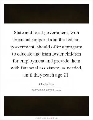 State and local government, with financial support from the federal government, should offer a program to educate and train foster children for employment and provide them with financial assistance, as needed, until they reach age 21 Picture Quote #1