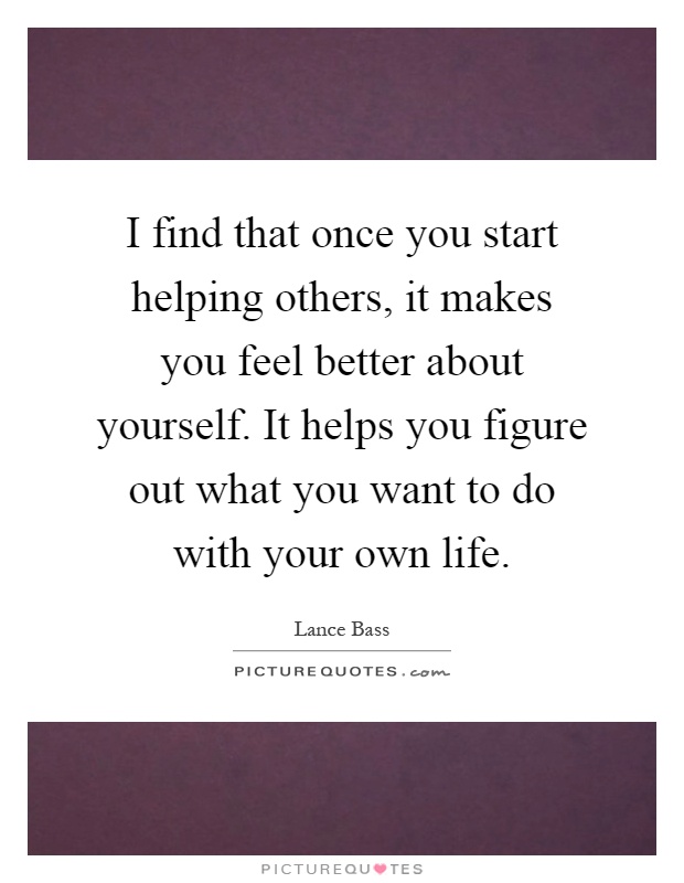 I find that once you start helping others, it makes you feel better about yourself. It helps you figure out what you want to do with your own life Picture Quote #1