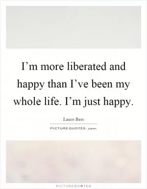 I’m more liberated and happy than I’ve been my whole life. I’m just happy Picture Quote #1