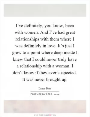 I’ve definitely, you know, been with women. And I’ve had great relationships with them where I was definitely in love. It’s just I grew to a point where deep inside I knew that I could never truly have a relationship with a woman. I don’t know if they ever suspected. It was never brought up Picture Quote #1