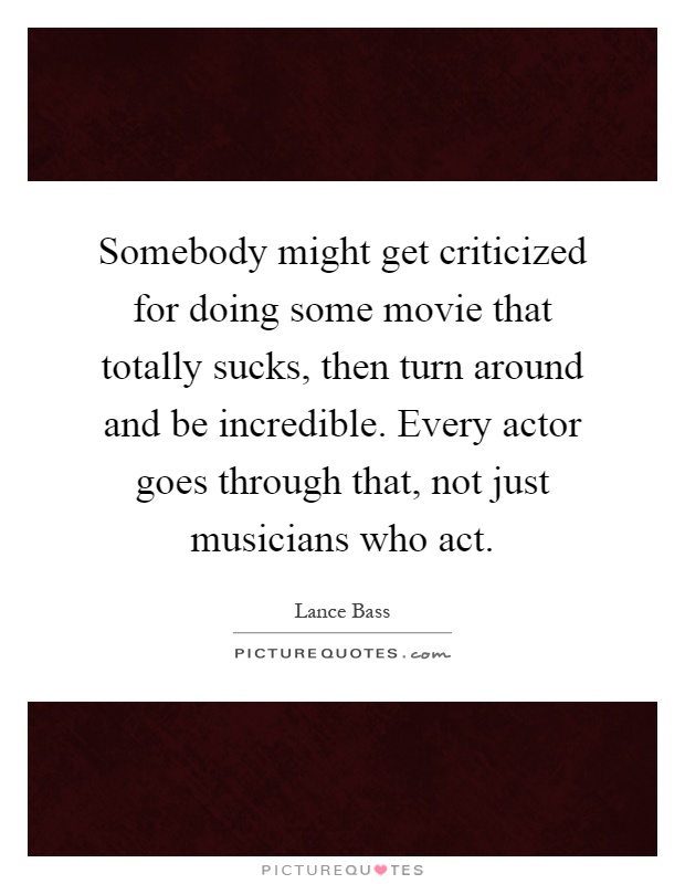 Somebody might get criticized for doing some movie that totally sucks, then turn around and be incredible. Every actor goes through that, not just musicians who act Picture Quote #1