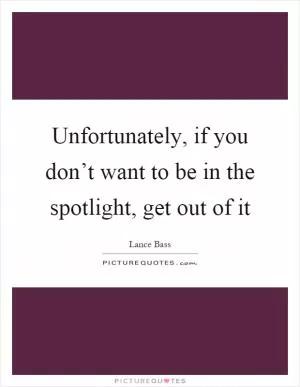 Unfortunately, if you don’t want to be in the spotlight, get out of it Picture Quote #1